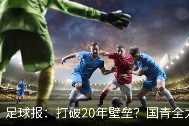 足球报：打破20年壁垒？国青全力冲击世青赛！